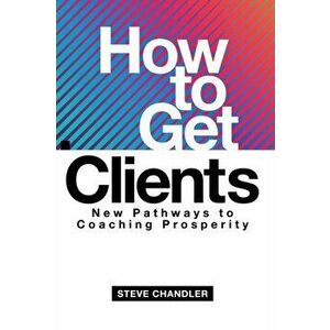 How to Get Clients: New Pathways to Coaching Prosperity, Paperback - Steve Chandler imagine