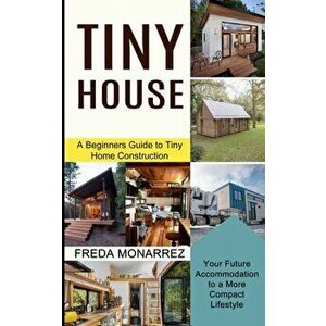 Tiny House Living: A Beginners Guide to Tiny Home Construction (Your Future Accommodation to a More Compact Lifestyle) - Freda Monarrez imagine