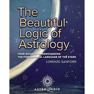 The Beautiful Logic Of Astrology, Your Guide To Understanding The Language Of The Stars, Paperback - Lorenzo Sanford imagine