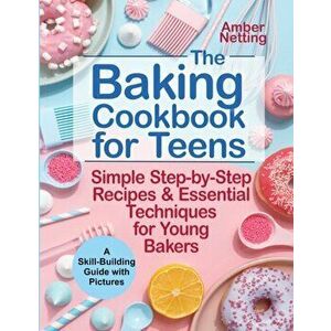 The Baking Cookbook for Teens: Simple Step-by-Step Recipes & Essential Techniques for Young Bakers. A Skill-Building Guide with Pictures - Amber Netti imagine