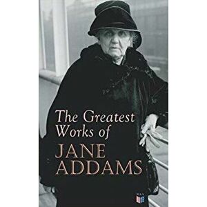 The Greatest Works of Jane Addams: Democracy and Social Ethics, the Spirit of Youth and the City Streets, a New Conscience and an Ancient Evil, Why Wo imagine
