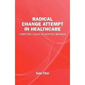 Radical Change Attempt in Healthcare - Competing Logics in Hospital Mergers, Paperback - Soki Choi imagine