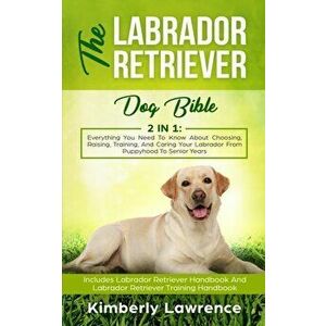 The Labrador Retriever Dog Bible: Everything You Need To Know About Choosing, Raising, Training, And Caring Your Labrador From Puppyhood To Senior Yea imagine
