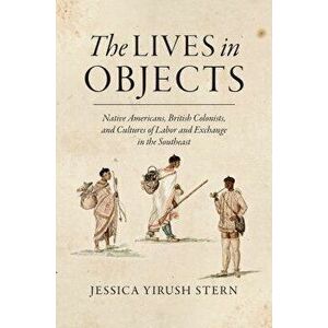The Lives in Objects: Native Americans, British Colonists, and Cultures of Labor and Exchange in the Southeast, Paperback - Jessica Yirush Stern imagine