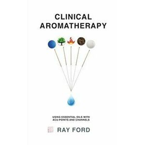 Clinical Aromatherapy: Using Essential Oils with Acu-Points and Channels, Hardcover - Ray Ford imagine