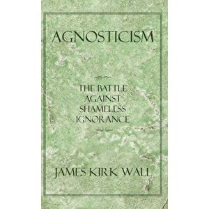 Agnosticism: The Battle Against Shameless Ignorance, Paperback - James Kirk Wall imagine