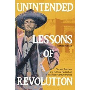 Unintended Lessons of Revolution: Student Teachers and Political Radicalism in Twentieth-Century Mexico, Paperback - Tanalís Padilla imagine