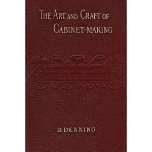 The Art and Craft of Cabinet-Making: A Practical Handbook To The Construction Of Cabinet Furniture; The Use Of Tools, Formation Of Joints, Hints On De imagine