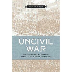 Uncivil War: Five New Orleans Street Battles and the Rise and Fall of Radical Reconstruction, Paperback - James K. Hogue imagine