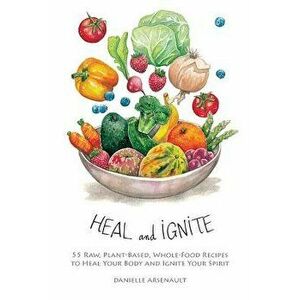 Heal and Ignite: 55 Raw, Plant-Based, Whole-Food Recipes to Heal Your Body and Ignite Your Spirit, Paperback - Danielle Arsenault imagine