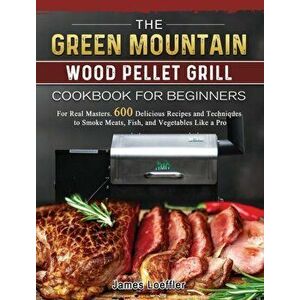 The Green Mountain Wood Pellet Grill Cookbook for Beginners: For Real Masters. 600 Delicious Recipes and Techniques to Smoke Meats, Fish, and Vegetabl imagine