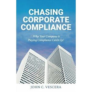 Chasing Corporate Compliance: Why Your Company is Playing Compliance Catch Up!, Paperback - John C. Vescera imagine