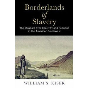 Borderlands of Slavery: The Struggle Over Captivity and Peonage in the American Southwest, Paperback - William S. Kiser imagine