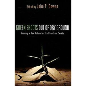 Green Shoots Out of Dry Ground: Growing a New Future for the Church in Canada, Paperback - John P. Bowen imagine