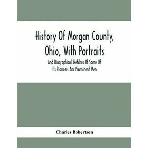 History Of Morgan County, Ohio, With Portraits And Biographical Sketches Of Some Of Its Pioneers And Prominent Men - Charles Robertson imagine