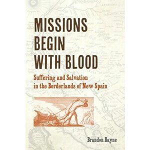Missions Begin with Blood: Suffering and Salvation in the Borderlands of New Spain, Paperback - Brandon Bayne imagine