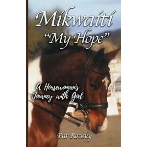 Mikwaiti My Hope: A Horsewoman's Journey with God, Paperback - Pat Rotisky imagine