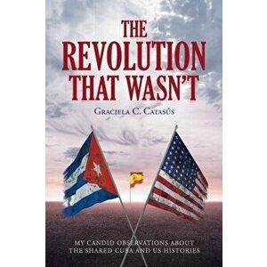 The Revolution that Wasn't: My Candid Observations about the Shared Cuba and US Histories, Paperback - Graciela C. Catasã°s imagine