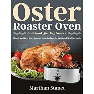 Oster Roaster Oven Cookbook for Beginners: Simple and Easy Oster Roaster Oven Recipes for Tasty and Healthy Meals - Marthan Stanet imagine