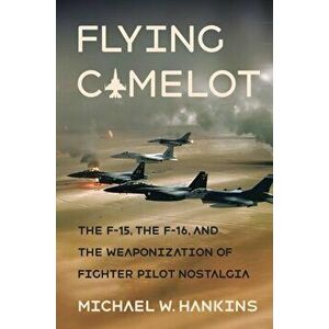 Flying Camelot: The F-15, the F-16, and the Weaponization of Fighter Pilot Nostalgia, Hardcover - Michael W. Hankins imagine
