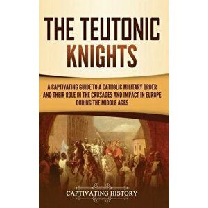 The Teutonic Knights: A Captivating Guide to a Catholic Military Order and Their Role in the Crusades and Impact in Europe during the Middle - Captiva imagine