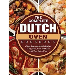 The Complete Dutch Oven Cookbook: Crispy, Easy and Healthy Recipes to Fry, Bake, Grill, and Roast with Your Dutch Oven - Tara Lee imagine