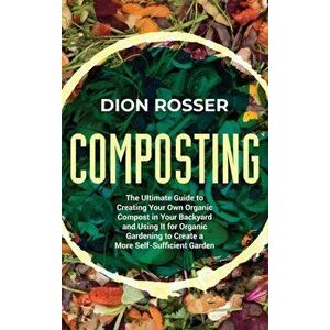 Composting: The Ultimate Guide to Creating Your Own Organic Compost in Your Backyard and Using It for Organic Gardening to Create - Dion Rosser imagine