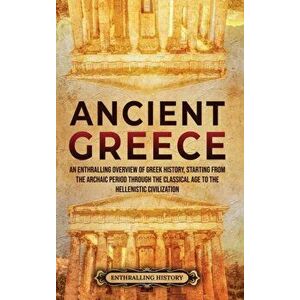 Ancient Greece: An Enthralling Overview of Greek History, Starting from the Archaic Period through the Classical Age to the Hellenisti - Enthralling H imagine