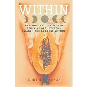 Within: Healing Through Sacred Feminine Archetypes - Awaken the Goddess Within, Paperback - Courtney Hanson imagine