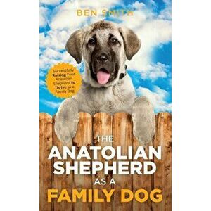 The Anatolian Shepherd as a Family Dog: Successfully Raising Your Anatolian Shepherd to Thrive as a Family Dog, Hardcover - Ben Smith imagine
