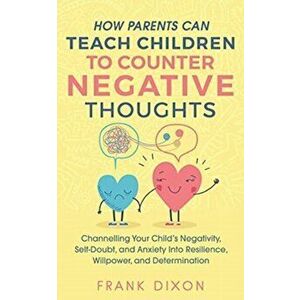 How Parents Can Teach Children To Counter Negative Thoughts: Channelling Your Child's Negativity, Self-Doubt and Anxiety Into Resilience, Willpower an imagine