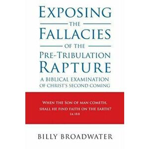 Exposing the Fallacies of the Pre-Tribulation Rapture: A Biblical Examination of Christ's Second Coming, Paperback - Billy Broadwater imagine
