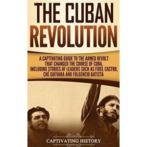 The Cuban Revolution: A Captivating Guide to the Armed Revolt That Changed the Course of Cuba, Including Stories of Leaders Such as Fidel Ca - Captiva imagine