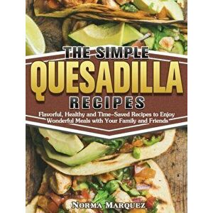 The Simple Quesadilla Recipes: Flavorful, Healthy and Time-Saved Recipes to Enjoy Wonderful Meals with Your Family and Friends - Norma Marquez imagine