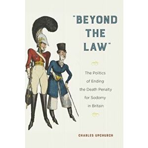 Beyond the Law: The Politics of Ending the Death Penalty for Sodomy in Britain, Paperback - Charles Upchurch imagine