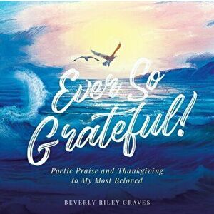 Ever So Grateful!: Poetic Praise and Thankgiving to My Most Beloved, Paperback - Beverly Riley Graves imagine