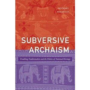 Subversive Archaism: Troubling Traditionalists and the Politics of National Heritage, Paperback - Michael Herzfeld imagine