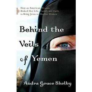 Behind the Veils of Yemen: How an American Woman Risked Her Life, Family, and Faith to Bring Jesus to Muslim Women - Audra Grace Shelby imagine