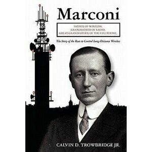 Marconi: Father of Wireless, Grandfather of Radio, Great-Grandfather of the Cell Phone, The Story of the Race to Control Long-D - Calvin D. Trowbridge imagine