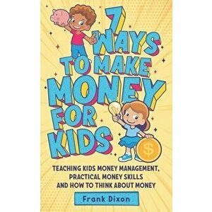 7 Ways To Make Money For Kids: Teaching Kids Money Management, Practical Money Skills And How To Think About Money - Frank Dixon imagine