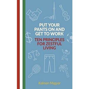 Put Your Pants On and Get to Work - Ten Principles for Zestful Living, Paperback - Kalman Magyar imagine