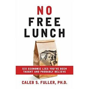 No Free Lunch: Six Economic Lies You've Been Taught And Probably Believe, Paperback - Caleb S. Fuller imagine