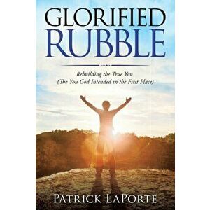 Glorified Rubble: Rebuilding the True You (The You God Intended in the First Place), Paperback - Patrick Laporte imagine