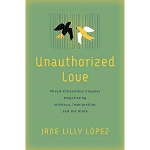 Unauthorized Love. Mixed-Citizenship Couples Negotiating Intimacy, Immigration, and the State, Paperback - Jane Lilly Lopez imagine