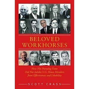 Beloved Workhorses: How Not Pursuing Fame Did Not Inhibit U.S. House Members from Effectiveness and Likability, Paperback - Scott Crass imagine