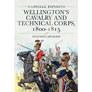 Wellington's Cavalry and Technical Corps, 1800-1815. Including Artillery, Hardback - Gabriele Esposito imagine