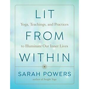Lit from Within. Yoga, Teachings, and Practices to Illuminate Our Inner Lives, Paperback - Sarah Powers imagine