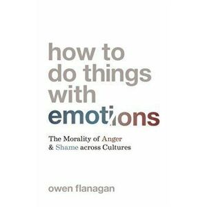 How to Do Things with Emotions. The Morality of Anger and Shame across Cultures, Hardback - Owen Flanagan imagine