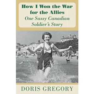 How I Won the War for the Allies. One Sassy Canadian Soldier's Story, Paperback - Doris Gregory imagine