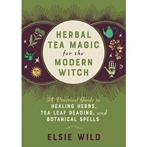 Herbal Tea Magic For The Modern Witch. A Practical Guide to Healing Herbs, Tea Leaf Reading, and Botanical Spells, Hardback - Elsie Wild imagine